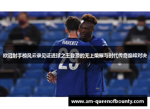 欧冠射手榜风云录见证进球之王登顶的无上荣耀与时代传奇巅峰对决