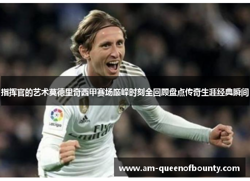 指挥官的艺术莫德里奇西甲赛场巅峰时刻全回顾盘点传奇生涯经典瞬间